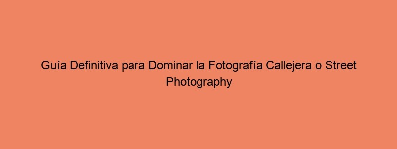 Guía Definitiva Para Dominar La Fotografía Callejera O Street Photography