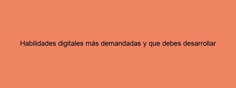 Habilidades Digitales Más Demandadas Y Que Debes Desarrollar