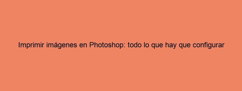 Imprimir Imágenes En Photoshop: Todo Lo Que Hay Que Configurar