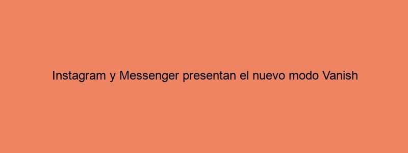 Instagram Y Messenger Presentan El Nuevo Modo Vanish