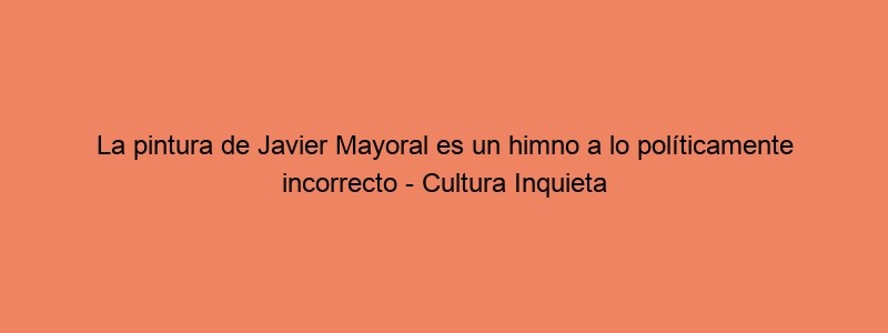 La Pintura De Javier Mayoral Es Un Himno A Lo Políticamente Incorrecto Cultura Inquieta