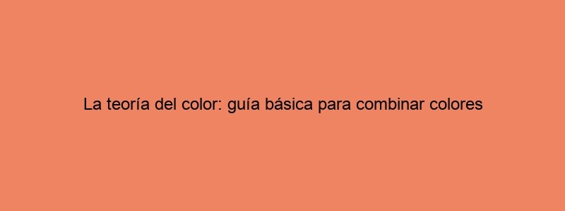 La Teoría Del Color: Guía Básica Para Combinar Colores