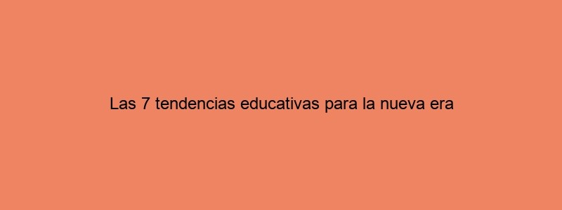 Las 7 Tendencias Educativas Para La Nueva Era
