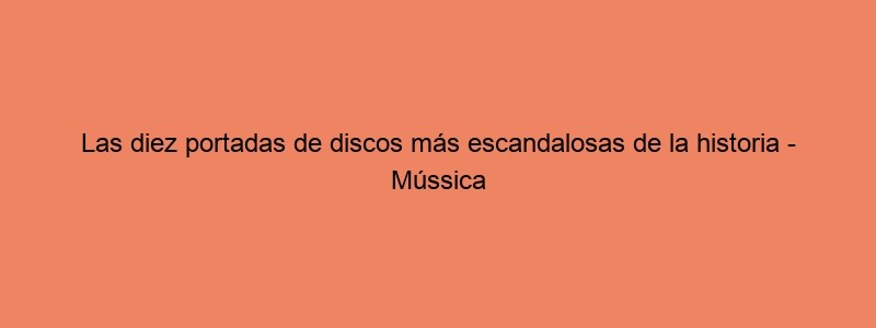 Las Diez Portadas De Discos Más Escandalosas De La Historia Mússica