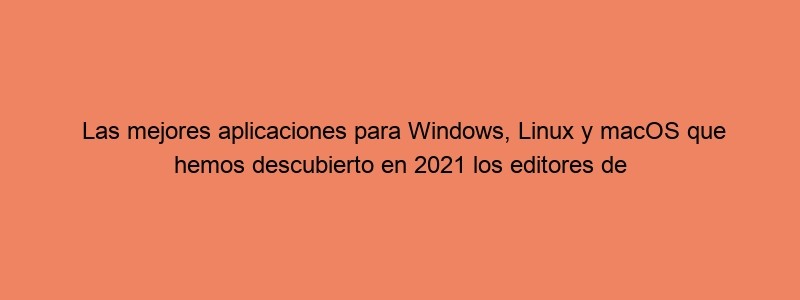 Las Mejores Aplicaciones Para Windows, Linux Y MacOS Que Hemos Descubierto En 2021 Los Editores De Genbeta Y Webedia