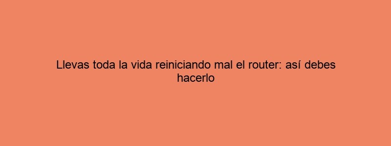 Llevas Toda La Vida Reiniciando Mal El Router: Así Debes Hacerlo