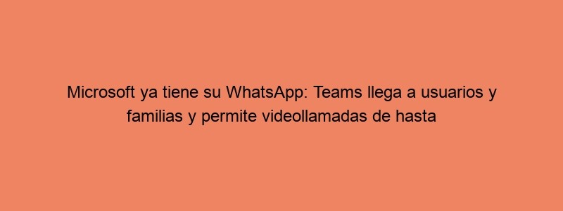 Microsoft Ya Tiene Su WhatsApp: Teams Llega A Usuarios Y Familias Y Permite Videollamadas De Hasta 300 Personas