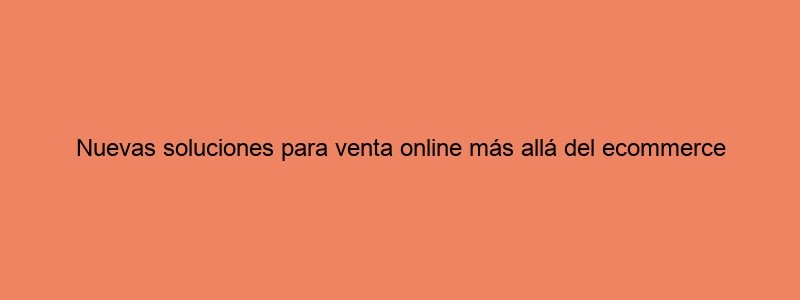 Nuevas Soluciones Para Venta Online Más Allá Del Ecommerce