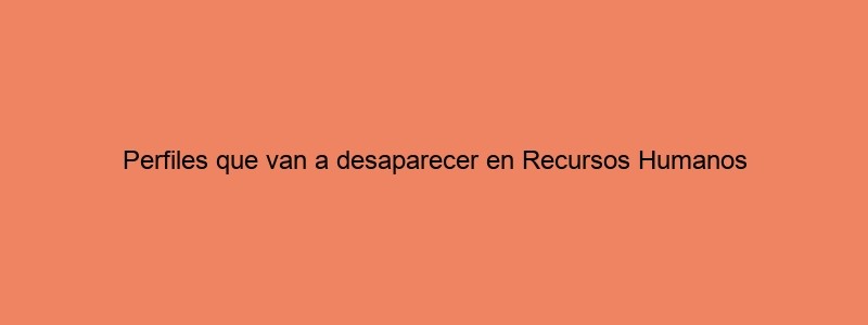 Perfiles Que Van A Desaparecer En Recursos Humanos