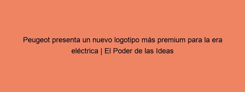 Peugeot Presenta Un Nuevo Logotipo Más Premium Para La Era Eléctrica | El Poder De Las Ideas