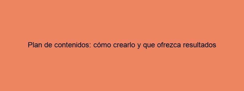 ​Plan De Contenidos: Cómo Crearlo Y Que Ofrezca Resultados