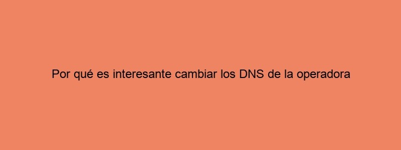 Por Qué Es Interesante Cambiar Los DNS De La Operadora