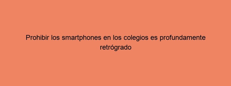 Prohibir Los Smartphones En Los Colegios Es Profundamente Retrógrado