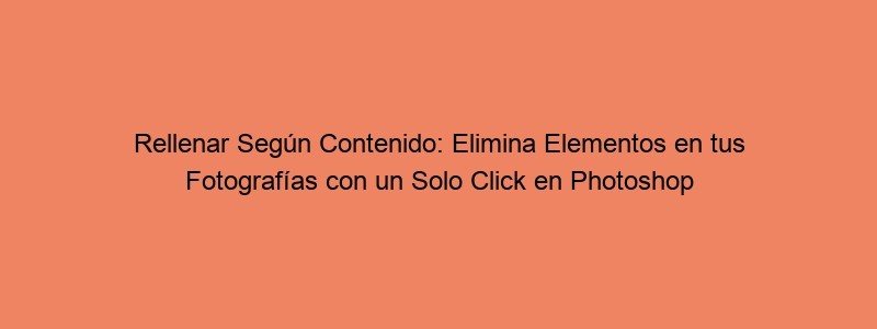 Rellenar Según Contenido: Elimina Elementos En Tus Fotografías Con Un Solo Click En Photoshop