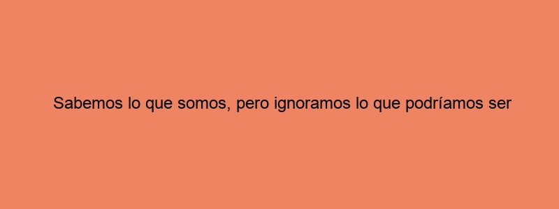 Sabemos Lo Que Somos, Pero Ignoramos Lo Que Podríamos Ser