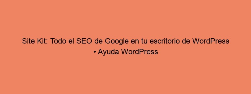 Site Kit: Todo El SEO De Google En Tu Escritorio De WordPress • Ayuda WordPress