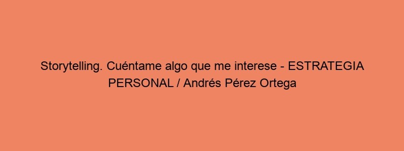 Storytelling. Cuéntame Algo Que Me Interese ESTRATEGIA PERSONAL / Andrés Pérez Ortega
