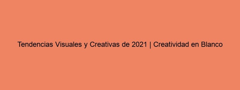 Tendencias Visuales Y Creativas De 2021 | Creatividad En Blanco
