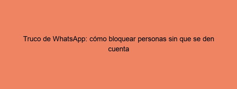 Truco De WhatsApp: Cómo Bloquear Personas Sin Que Se Den Cuenta