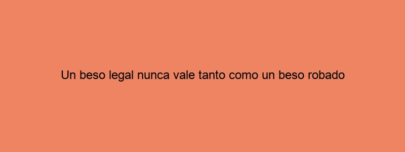 Un Beso Legal Nunca Vale Tanto Como Un Beso Robado