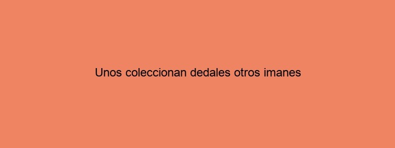 Unos Coleccionan Dedales Otros Imanes