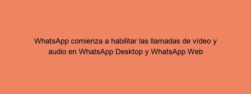 WhatsApp Comienza A Habilitar Las Llamadas De Vídeo Y Audio En WhatsApp Desktop Y WhatsApp Web