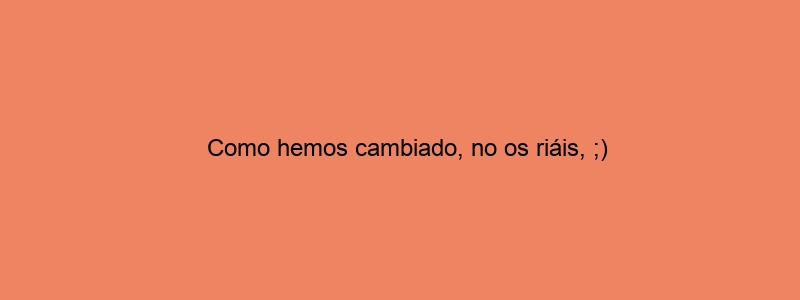 Como Hemos Cambiado, No Os Riáis, ;)