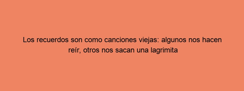Los Recuerdos Son Como Canciones Viejas: Algunos Nos Hacen Reír, Otros Nos Sacan Una Lagrimita