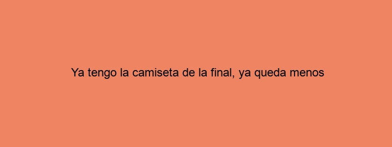 Ya Tengo La Camiseta De La Final, Ya Queda Menos