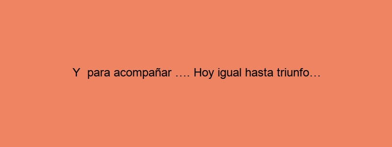 Y Para Acompañar …. Hoy Igual Hasta Triunfo…