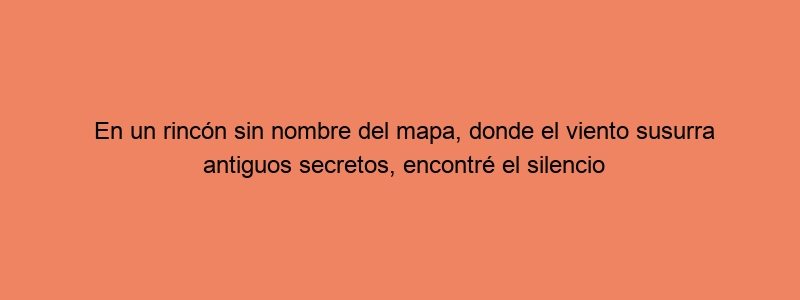 En Un Rincón Sin Nombre Del Mapa, Donde El Viento Susurra Antiguos Secretos, Encontré El Silencio Que Entiende Mi Alma