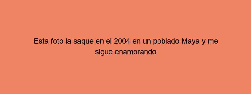 Esta Foto La Saque En El 2004 En Un Poblado Maya Y Me Sigue Enamorando