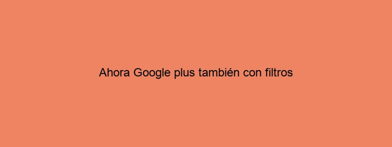 Ahora Google Plus También Con Filtros