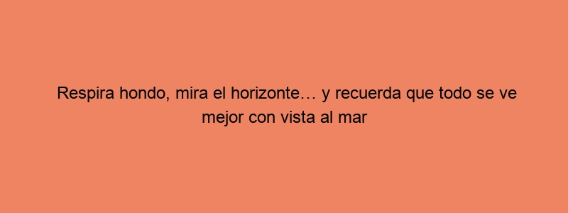 Respira Hondo, Mira El Horizonte… Y Recuerda Que Todo Se Ve Mejor Con Vista Al Mar