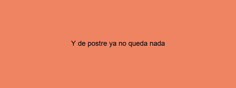 Y De Postre Ya No Queda Nada