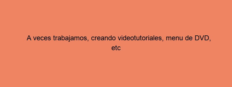 A Veces Trabajamos, Creando Videotutoriales, Menu De DVD, Etc