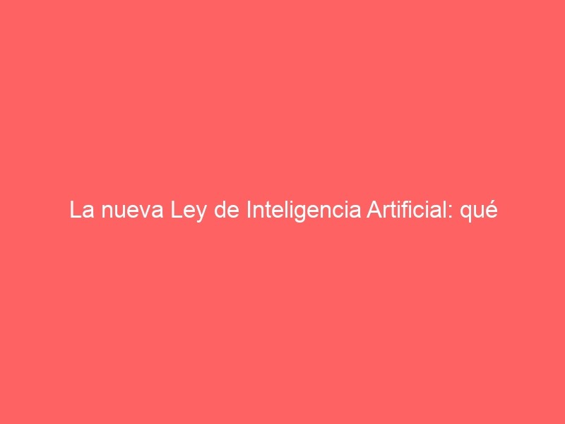 La Nueva Ley De Inteligencia Artificial: Qué Tienen Que Hacer Las Empresas Para No Meterse En Un Lío
