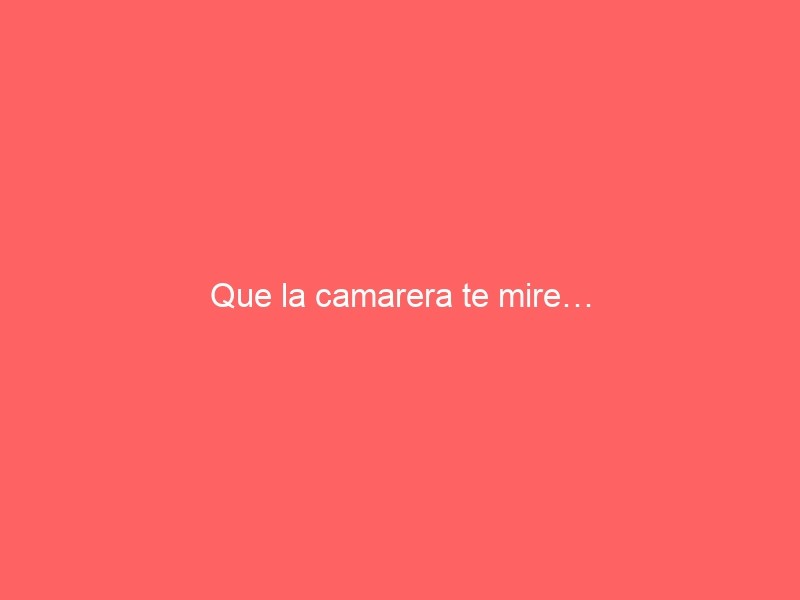 Que La Camarera Te Mire…